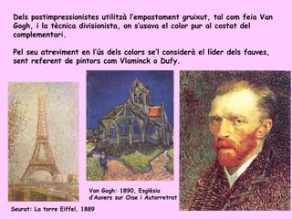 Dels postimpressionistes utilitzà l’empastament gruixut, tal com feia Van
Gogh, i la tècnica divisionista, on s’usava el color pur al costat del
complementari.

Pel seu atreviment en l’ús dels colors se’l considerà el líder dels fauves,
sent referent de pintors com Vlaminck o Dufy.




                           Van Gogh: 1890, Església
                           d’Auvers sur Oise i Autorretrat

Seurat: La torre Eiffel, 1889
 