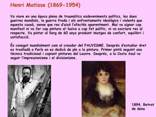 Henri Matisse (1869-1954)

Va viure en una època plena de traumàtics esdeveniments polítics, les dues
guerres mundials, la guerra freda i els enfrontaments ideològics i violents que
aquesta causà, sense que res d’això l’afectés aparentment. Mai va signar cap
manifest ni va fer cap pintura al·lusiva a cap fet polític, ni va escriure res al
respecte. Va pintar al llarg de 60 anys produint imatges de confort, equilibri i
satisfacció.

És conegut mundialment com el creador del FAUVISME. Després d’estudiar dret
es traslladà a París on es dedicà de ple a la pintura. Primer pintà seguint una
tècnica tradicional i copiant pintures del Louvre. Després, a la Costa Azul va
seguir l’impressionisme i el divisionisme.




                                                                         1894, Retrat
                                                                         de dona
 