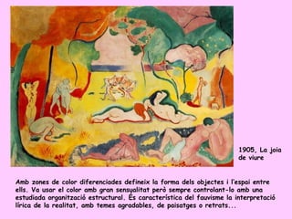 1905, La joia
                                                                       de viure


Amb zones de color diferenciades defineix la forma dels objectes i l’espai entre
ells. Va usar el color amb gran sensualitat però sempre controlant-lo amb una
estudiada organització estructural. És característica del fauvisme la interpretació
lírica de la realitat, amb temes agradables, de paisatges o retrats...
 