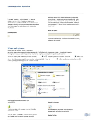 Sistema Operacional Windows XP




                                                                       Encontra-se no canto inferior direito. É utilizado para
A barra de rolagem é constituída por: (1) setas de                     dimensionar a janela no tamanho desejado. Não pode
rolagem que permitem visualizar uma parte do                           ser utilizado quando a janela estiver maximizada. Para
documento que não é visualizada por ser maior que a                    utilizar este recurso basta clicar com o botão esquerdo
janela e (2) quadro ou caixa de rolagem que permite ter                do mouse sobre o canto, manter pressionado e mover,
uma ideia de qual parte do documento está sendo                        ou arrastar.
visualizado.

                                                                       Barra de Status:
Canto da janela:



                                                                       Apresenta informações sobre o local onde está o cursor,
                                                                       ou ponto de inserção.




Windows Explorer:
Gerenciador de arquivos pastas e programas.
Apresenta-se em duas colunas. A coluna da esquerda (PASTAS) permite visualizar as Pastas e Unidades de maneira
hierárquica. Na coluna da direita podemos visualizar os arquivos encontrados nas pastas ou directórios.
Na coluna da esquerda podemos visualizar sinais de             e      antes das pastas ou unidades. O sinal de            indica que
dentro da unidade ou pasta podemos encontrar outra(s) pasta(s). O sinal de                indica que já estamos visualizando a(s)
outra(s) pasta(s) existente(s) naquela pasta ou unidade.




Os principais botões do programa são:
Botão ACIMA                                                            Botão PESQUISAR



O botão acima permite navegar entre os níveis das                      Activa o mesmo recurso de busca e pesquisa
unidades ou pastas.                                                    apresentado no botão (menu) Iniciar.

Tecla de atalho: BACKSPACE (a mesma tecla utilizada                    Botão PASTAS
para apagar texto em alguns editores de texto).
 