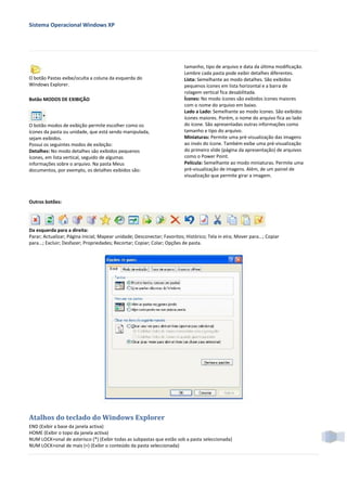 Sistema Operacional Windows XP




                                                                           tamanho, tipo de arquivo e data da última modificação.
                                                                           Lembre cada pasta pode exibir detalhes diferentes.
O botão Pastas exibe/oculta a coluna da esquerda do                        Lista: Semelhante ao modo detalhes. São exibidos
Windows Explorer.                                                          pequenos ícones em lista horizontal e a barra de
                                                                           rolagem vertical fica desabilitada.
Botão MODOS DE EXIBIÇÃO                                                    Ícones: No modo ícones são exibidos ícones maiores
                                                                           com o nome do arquivo em baixo.
                                                                           Lado a Lado: Semelhante ao modo ícones. São exibidos
                                                                           ícones maiores. Porém, o nome do arquivo fica ao lado
O botão modos de exibição permite escolher como os                         do ícone. São apresentadas outras informações como
ícones da pasta ou unidade, que está sendo manipulada,                     tamanho e tipo do arquivo.
sejam exibidos.                                                            Miniaturas: Permite uma pré-visualização das imagens
Possui os seguintes modos de exibição:                                     ao invés do ícone. Também exibe uma pré-visualização
Detalhes: No modo detalhes são exibidos pequenos                           do primeiro slide (página da apresentação) de arquivos
ícones, em lista vertical, seguido de algumas                              como o Power Point.
informações sobre o arquivo. Na pasta Meus                                 Película: Semelhante ao modo miniaturas. Permite uma
documentos, por exemplo, os detalhes exibidos são:                         pré-visualização de imagens. Além, de um painel de
                                                                           visualização que permite girar a imagem.




Outros botões:




Da esquerda para a direita:
Parar; Actualizar; Página inicial; Mapear unidade; Desconectar; Favoritos; Histórico; Tela in eira; Mover para...; Copiar
para...; Excluir; Desfazer; Propriedades; Recortar; Copiar; Colar; Opções de pasta.




Atalhos do teclado do Windows Explorer
END (Exibir a base da janela activa)
HOME (Exibir o topo da janela activa)
NUM LOCK+sinal de asterisco (*) (Exibir todas as subpastas que estão sob a pasta seleccionada)
NUM LOCK+sinal de mais (+) (Exibir o conteúdo da pasta seleccionada)
 