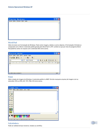 Sistema Operacional Windows XP




Word Pad
Editor de texto com formatação do Windows. Pode conter imagens, tabelas e outros objectos. A formatação é limitada se
comparado com o Word. A extensão padrão gerada pelo Word Pad é a RTF. Lembre-se que por meio do programa Word
Pad podemos salvar um arquivo com a extensão DOC entre outras.




Paint
Editor simples de imagens do Windows. A extensão padrão é a BMP. Permite manipular arquivos de imagens com as
extensões: JPG ou JPEG, GIF, TIFF, PNG, ICO entre outras.




Calculadora
Pode ser exibida de duas maneiras: simples ou científica.
 