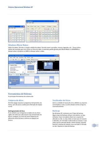 Sistema Operacional Windows XP




Windows Movie Maker
Editor de vídeos. Permite a criação e edição de vídeos. Permite inserir narrações, músicas, legendas, etc... Possui vários
efeitos de transição para unir cortes ou cenas do vídeo. A extensão padrão gerada pelo Movie Maker é a MSWMM se
desejar salvar o projecto ou WMV se desejar salvar o vídeo.




Ferramentas do Sistema
As principais ferramentas do sistema são:

Limpeza de disco                                                          Verificador de Erros
Permite apagar arquivos e programas (temporários, da                      Varre a unidade em busca de erros, defeitos ou arquivos
lixeira, que são pouco usados) para liberação do espaço                   corrompidos e caso o usuário deseje e tenta corrigi-los
no HD.                                                                    automaticamente.


Desfragmentador de Disco                                                  Back up
É um utilitário que reorganiza os dados em seu disco                      No Windows XP, contamos com 5 tipos de backup.
rígido, de modo que cada arquivo seja armazenado em                       Alguns tipos de backups utilizam marcadores, ou seja,
blocos contíguos, ao invés de serem dispersos em                          atributos. Esses marcadores dizem se o arquivo foi
diferentes áreas do disco e elimina os espaços em                         alterado ou não, ou seja, todas as vezes que um arquivo
branco.                                                                   é alterado, um marcador é adicionado ao arquivo, o que
                                                                          indica que foi alterado desde o último backup. Quando
                                                                          fazemos o backup do arquivo, esse marcador é retirado
                                                                          ou não. Vejamos os tipos de backup:
 
