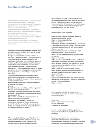Sistema Operacional Windows XP




                                                          executado todos os dias às 23:00 horas e um outro
Normal: limpa os marcadores. Faz o backup de arquivos     backup para ser executado todos os dias às 06:00 horas.
e pastas seleccionados. Agiliza o processo de             Durante o agendamento de um backup, deveremos
restauração, pois somente um backup será restaurado.      informar uma conta de usuário que irá ser utilizada para
Cópia: não limpa os marcadores. Faz o backup de           a execução do backup. Essa conta deverá possuir os
arquivos e pastas seleccionados.                          direitos necessários para fazer backup.
Diferencial: não limpa os marcadores. Faz o backup
somente de arquivos e pastas seleccionados que foram
alterados após o ultimo backup.                           Exemplo prático – Criar um backup.
Incremental: limpa os marcadores. Faz o backup
somente de arquivos e pastas seleccionados que foram      Clique em Iniciar, Todos os programas, Acessórios,
alterados após o ultimo backup.                           Ferramentas do Sistema, Backup;
Diário: não limpa os marcadores. Faz o backup de          Clique em Assistente para Backup;
arquivos e pastas seleccionados que foram alterados       Clique em Avançar;
durante o dia.                                            Seleccione os itens dos quais deseja fazer o backup. Para
                                                          o nosso exemplo, seleccione a opção Fazer o backup dos
                                                          arquivos, unidades ou dados da rede seleccionados e
                                                          clique em Avançar;
Devemos ter uma estratégia de backup eficiente. Nessa     Seleccione agora as pastas ou arquivos que serão
estratégia, podemos combinar vários tipos de backup.      incluídos no backup e clique em Avançar;
Vamos a um exemplo:                                       Defina o local de armazenamento do backup e clique
Às segundas-feiras fazemos o backup normal, e de          em Avançar;
terça-feira à sexta-feira fazemos o backup incremental.   Clique em Avançado;
O backup incremental limpa os marcadores, isso            Defina qual será o tipo do backup e clique em Avançar;
significa que cada backup incremental conterá somente     Seleccione se deseja verificar os dados após o backup;
os dados que foram alterados desde o último backup.       Defina se deseja acrescentar esse backup a um backup
Caso os dados sejam corrompidos na quinta-feira à         existente ou substituir o backup existente por este e
noite, deveremos restaurar o backup normal de             clique em Avançar;
segunda-feira e todos os backups incremental de terça à   Defina o rótulo do backup e clique em Avançar;
quinta-feira. Com essa estratégia de backup, o período    Defina se deseja realizar o backup imediatamente ou
de tempo do backup é menor do que o tempo de              agendá-lo. Para o nosso exemplo clique em Agora e
restauração.                                              depois em Avançar;
Como já dito anteriormente, com essa ferramenta           Clique em Concluir;
podemos fazer o backup do Estado do Sistema. Esse         Agora o backup será executado. Será exibida uma tela
backup tem a função de restaurar o sistema operacional    de progresso do backup. Após a finalização, poderemos
ao estado anterior à falha.                               verificar o relatório do backup;
No Windows XP, o backup do Estado do Sistema inclui       Clique em Fechar.
as seguintes informações:
Registro.
Banco de dados Component Services Class Registration.
Arquivos de inicialização do sistema.
Existem dois detalhes muito importantes relacionados      Com relação à restauração do backup, temos o
ao backup e restauração do Estado do Sistema (System      Assistente de Restauração. Ao restaurar um backup,
State), os quais são:                                     devemos especificar:
Não podemos fazer o backup dos componentes do
Estado do Sistema individualmente.
Não podemos fazer o backup e restore dos                  Um backup.
componentes do Estado do Sistema remotamente,             Pastas e arquivos a serem restaurados.
através da rede. Por exemplo, não podemos fazer o         Local da restauração.
backup do Estado do Sistema do computador1 em uma         E as opções de restauração.
fita de backup instalada no servidor2.
                                                          Durante a restauração de um backup, podemos
                                                          configurar uma opção muito importante, relacionada à
                                                          segurança:

A ferramenta Backup é integrada ao Agendador de           Restaurar segurança: Permite-nos restaurar as
Tarefas. Com isso podemos agendar os backups para         permissões NTFS originais dos arquivos e pastas,
serem executados em horários específicos. Por             incluindo também as entradas de auditoria e dono. Esta
exemplo, podemos agendar um backup para ser               configuração somente é válida para pastas e arquivos
 