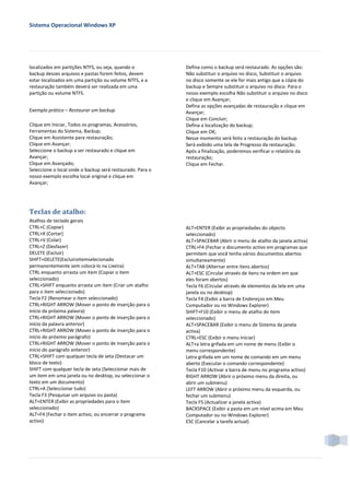 Sistema Operacional Windows XP




localizados em partições NTFS, ou seja, quando o           Defina como o backup será restaurado. As opções são:
backup desses arquivos e pastas forem feitos, devem        Não substituir o arquivo no disco, Substituir o arquivo
estar localizados em uma partição ou volume NTFS, e a      no disco somente se ele for mais antigo que a cópia do
restauração também deverá ser realizada em uma             backup e Sempre substituir o arquivo no disco. Para o
partição ou volume NTFS.                                   nosso exemplo escolha Não substituir o arquivo no disco
                                                           e clique em Avançar;
                                                           Defina as opções avançadas de restauração e clique em
Exemplo prático – Restaurar um backup.                     Avançar;
                                                           Clique em Concluir;
Clique em Iniciar, Todos os programas, Acessórios,         Defina a localização do backup;
Ferramentas do Sistema, Backup;                            Clique em OK;
Clique em Assistente para restauração;                     Nesse momento será feito a restauração do backup.
Clique em Avançar;                                         Será exibido uma tela de Progresso da restauração.
Seleccione o backup a ser restaurado e clique em           Após a finalização, poderemos verificar o relatório da
Avançar;                                                   restauração;
Clique em Avançado;                                        Clique em Fechar.
Seleccione o local onde o backup será restaurado. Para o
nosso exemplo escolha local original e clique em
Avançar;




Teclas de atalho:
Atalhos de teclado gerais
CTRL+C (Copiar)                                            ALT+ENTER (Exibir as propriedades do objecto
CTRL+X (Cortar)                                            seleccionado)
CTRL+V (Colar)                                             ALT+SPACEBAR (Abrir o menu de atalho da janela activa)
CTRL+Z (Desfazer)                                          CTRL+F4 (Fechar o documento activo em programas que
DELETE (Excluir)                                           permitem que você tenha vários documentos abertos
SHIFT+DELETE(Excluiroitemselecionado                       simultaneamente)
permanentemente sem colocá-lo na Lixeira)                  ALT+TAB (Alternar entre itens abertos)
CTRL enquanto arrasta um item (Copiar o item               ALT+ESC (Circular através de itens na ordem em que
seleccionado)                                              eles foram abertos)
CTRL+SHIFT enquanto arrasta um item (Criar um atalho       Tecla F6 (Circular através de elementos da tela em uma
para o item seleccionado)                                  janela ou no desktop)
Tecla F2 (Renomear o item seleccionado)                    Tecla F4 (Exibir a barra de Endereços em Meu
CTRL+RIGHT ARROW (Mover o ponto de inserção para o         Computador ou no Windows Explorer)
início da próxima palavra)                                 SHIFT+F10 (Exibir o menu de atalho do item
CTRL+RIGHT ARROW (Mover o ponto de inserção para o         seleccionado)
início da palavra anterior)                                ALT+SPACEBAR (Exibir o menu de Sistema da janela
CTRL+RIGHT ARROW (Mover o ponto de inserção para o         activa)
início do próximo parágrafo)                               CTRL+ESC (Exibir o menu Iniciar)
CTRL+RIGHT ARROW (Mover o ponto de inserção para o         ALT+a letra grifada em um nome de menu (Exibir o
início do parágrafo anterior)                              menu correspondente)
CTRL+SHIFT com qualquer tecla de seta (Destacar um         Letra grifada em um nome de comando em um menu
bloco de texto)                                            aberto (Executar o comando correspondente)
SHIFT com qualquer tecla de seta (Seleccionar mais de      Tecla F10 (Activar a barra de menu no programa activo)
um item em uma janela ou no desktop, ou seleccionar o      RIGHT ARROW (Abrir o próximo menu da direita, ou
texto em um documento)                                     abrir um submenu)
CTRL+A (Seleccionar tudo)                                  LEFT ARROW (Abrir o próximo menu da esquerda, ou
Tecla F3 (Pesquisar um arquivo ou pasta)                   fechar um submenu)
ALT+ENTER (Exibir as propriedades para o item              Tecla F5 (Actualizar a janela activa)
seleccionado)                                              BACKSPACE (Exibir a pasta em um nível acima em Meu
ALT+F4 (Fechar o item activo, ou encerrar o programa       Computador ou no Windows Explorer)
activo)                                                    ESC (Cancelar a tarefa actual)
 