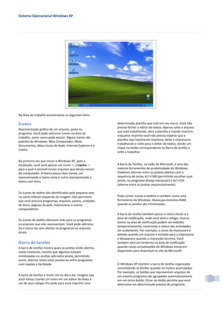 Sistema Operacional Windows XP




Na Área de trabalho encontramos os seguintes itens:

Ícones                                                      determinada planilha que está em seu micro. Você não
                                                            precisa fechar o editor de textos. Apenas salve o arquivo
Representação gráfica de um arquivo, pasta ou
                                                            que está trabalhando, abra a planilha e mande imprimir,
programa. Você pode adicionar ícones na área de
                                                            enquanto imprime você não precisa esperar que a
trabalho, assim como pode excluir. Alguns ícones são
                                                            planilha seja totalmente impressa, deixe a impressora
padrões do Windows: Meu Computador, Meus
                                                            trabalhando e volte para o editor de textos, dando um
Documentos, Meus locais de Rede, Internet Explorer e a
                                                            clique no botão correspondente na Barra de tarefas e
Lixeira.
                                                            volte a trabalhar.

Na primeira vez que iniciar o Windows XP, após a
instalação, você verá apenas um ícone — a Lixeira —         A barra de Tarefas, na visão da Microsoft, é uma das
para a qual é possível enviar arquivos que deseja excluir   maiores ferramentas de produtividade do Windows.
do computador. A lixeira possui dois ícones, um             Podemos alternar entre as janelas abertas com a
representando a lixeira vazia e outro representando a       sequência de teclas ALT+TAB (permitindo escolher qual
lixeira com itens.                                          janela, ou programa deseja manipular) e ALT+ESC
                                                            (alterna entre as janelas sequencialmente).

Os ícones de atalho são identificados pela pequena seta
no canto inferior esquerdo da imagem. Eles permitem         Pode conter ícones e atalhos e também como uma
que você procura programas, arquivos, pastas, unidades      ferramenta do Windows. Desocupa memória RAM,
de disco, páginas da web, impressoras e outros              quando as janelas são minimizadas.
computadores.
                                                            A barra de tarefas também possui o menu Iniciar e a
                                                            área de notificação, onde você verá o relógio. Outros
Os ícones de atalho oferecem links para os programas
                                                            ícones na área de notificação podem ser exibidos
ou arquivos que eles representam. Você pode adiciona-
                                                            temporariamente, mostrando o status das actividades
los e excluí-los sem afectar os programas ou arquivos
                                                            em andamento. Por exemplo, o ícone da impressora é
atuais.
                                                            exibido quando um arquivo é enviado para a impressora
                                                            e desaparece quando a impressão termina. Você
Barra de tarefas                                            também verá um lembrete na área de notificação
A barra de tarefas mostra quais as janelas estão abertas    quando novas actualizações do Windows estiverem
neste momento, mesmo que algumas estejam                    disponíveis para download no site da Microsoft.
minimizadas ou ocultas sob outra janela, permitindo
assim, alternar entre estas janelas ou entre programas
com rapidez e facilidade.                                   O Windows XP mantém a barra de tarefas organizada
                                                            consolidando os botões quando há muitos acumulados.
                                                            Por exemplo, os botões que representam arquivos de
A barra de tarefas é muito útil no dia a dia. Imagine que   um mesmo programa são agrupados automaticamente
você esteja criando um texto em um editor de texto e        em um único botão. Clicar no botão permite que você
um de seus colegas lhe pede para você imprimir uma          seleccione um determinado arquivo do programa.
 