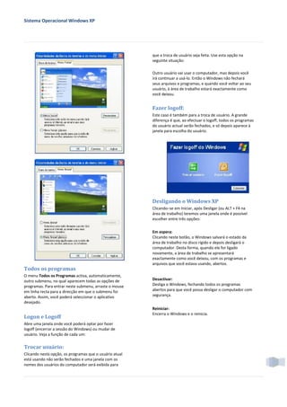 Sistema Operacional Windows XP




                                                         que a troca de usuário seja feita. Use esta opção na
                                                         seguinte situação:

                                                         Outro usuário vai usar o computador, mas depois você
                                                         irá continuar a usá-lo. Então o Windows não fechará
                                                         seus arquivos e programas, e quando você voltar ao seu
                                                         usuário, à área de trabalho estará exactamente como
                                                         você deixou.


                                                         Fazer logoff:
                                                         Este caso é também para a troca de usuário. A grande
                                                         diferença é que, ao efectuar o logoff, todos os programas
                                                         do usuário actual serão fechados, e só depois aparece à
                                                         janela para escolha do usuário.




                                                         Desligando o Windows XP
                                                         Clicando−se em Iniciar, após Desligar (ou ALT + F4 na
                                                         área de trabalho) teremos uma janela onde é possível
                                                         escolher entre três opções:

                                                         Em espera:
                                                         Clicando neste botão, o Windows salvará o estado da
                                                         área de trabalho no disco rígido e depois desligará o
                                                         computador. Desta forma, quando ele for ligado
                                                         novamente, a área de trabalho se apresentará
                                                         exactamente como você deixou, com os programas e
                                                         arquivos que você estava usando, abertos.
Todos os programas
O menu Todos os Programas activa, automaticamente,
outro submenu, no qual aparecem todas as opções de       Desactivar:
programas. Para entrar neste submenu, arraste o mouse    Desliga o Windows, fechando todos os programas
em linha recta para a direcção em que o submenu foi      abertos para que você possa desligar o computador com
aberto. Assim, você poderá seleccionar o aplicativo      segurança.
desejado.
                                                         Reiniciar:
                                                         Encerra o Windows e o reinicia.
Logon e Logoff
Abre uma janela onde você poderá optar por fazer
logoff (encerrar a sessão do Windows) ou mudar de
usuário. Veja a função de cada um:


Trocar usuário:
Clicando nesta opção, os programas que o usuário atual
está usando não serão fechados e uma janela com os
nomes dos usuários do computador será exibida para
 