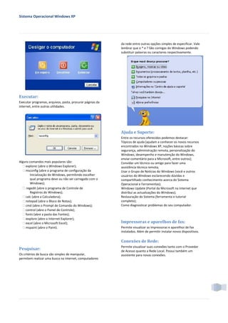 Sistema Operacional Windows XP




                                                           da rede entre outras opções simples de especificar. Vale
                                                           lembrar que o * e ? São coringas do Windows podendo
                                                           substituir palavras ou caracteres respectivamente.




Executar:
Executar programas, arquivos, pasta, procurar páginas da
internet, entre outras utilidades.




                                                           Ajuda e Suporte:
                                                           Entre os recursos oferecidos podemos destacar:
                                                           Tópicos de ajuda (ajudam a conhecer os novos recursos
                                                           encontrados no Windows XP, noções básicas sobre
                                                           segurança, administração remota, personalização do
                                                           Windows, desempenho e manutenção do Windows,
                                                           enviar comentário para a Microsoft, entre outros);
Alguns comandos mais populares são:                        Convidar um técnico ou amigo para fazer uma
   explorer (abre o Windows Explorer);                   assistência técnica remota;
   msconfig (abre o programa de configuração da          Usar o Grupo de Notícias do Windows (você e outros
        Inicialização do Windows, permitindo escolher      usuários do Windows esclarecendo dúvidas e
        qual programa deve ou não ser carregado com o      compartilhado conhecimento acerca do Sistema
        Windows);                                          Operacional e Ferramentas);
   regedit (abre o programa de Controle de               Windows Update (Portal da Microsoft na Internet que
        Registros do Windows);                             distribui as actualizações do Windows);
   calc (abre a Calculadora);                            Restauração do Sistema (ferramenta e tutorial
   notepad (abre o Bloco de Notas);                      completo);
   cmd (abre o Prompt de Comando do Windows);            Como diagnosticar problemas do seu computador.
   control (abre o Painel de Controle);
   fonts (abre a pasta das Fontes);
   iexplore (abre o Internet Explorer);
   excel (abre o Microsoft Excel);                       Impressoras e aparelhos de fax:
   mspaint (abre o Paint).                               Permite visualizar as impressoras e aparelhos de fax
                                                           instalados. Além de permitir instalar novos dispositivos.

                                                           Conexões de Rede:
                                                           Permite visualizar suas conexões tanto com o Provedor
Pesquisar:                                                 de Acesso quanto a Rede Local. Possui também um
Os critérios de busca são simples de manipular,            assistente para novas conexões.
permitem realizar uma busca na internet, computadores
 