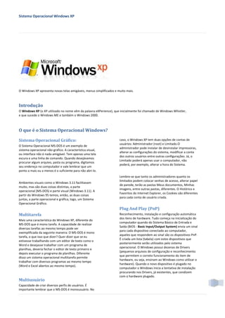 Sistema Operacional Windows XP




O Windows XP apresenta novas telas amigáveis, menus simplificados e muito mais.



Introdução
O Windows XP (o XP utilizado no nome vêm da palavra eXPerience), que inicialmente foi chamado de Windows Whistler,
e que sucede o Windows ME e também o Windows 2000.



O que é o Sistema Operacional Windows?

Sistema Operacional Gráfico:                                         caso, o Windows XP tem duas opções de contas de
                                                                     usuários: Administrador (root) e Limitado.O
O Sistema Operacional MS-DOS é um exemplo de
                                                                     administrador pode instalar de desinstalar impressoras,
sistema operacional não-gráfico. A característica visual,
                                                                     alterar as configurações do sistema, modificar a conta
ou interface não é nada amigável. Tem apenas uma tela
                                                                     dos outros usuários entre outras configurações. Já, o
escura e uma linha de comando. Quando desejávamos
                                                                     Limitado poderá apenas usar o computador, não
procurar algum arquivo, pasta ou programa, digitamos
                                                                     poderá, por exemplo, alterar a hora do Sistema.
seu endereço no computador e vale lembrar que um
ponto a mais ou a menos é o suficiente para não abri-lo.
                                                                     Lembre-se que tanto os administradores quanto os
                                                                     limitados podem colocar senhas de acesso, alterar papel
Ambientes visuais como o Windows 3.11 facilitavam
                                                                     de parede, terão as pastas Meus documentos, Minhas
muito, mas são duas coisas distintas, a parte
                                                                     imagens, entre outras pastas, diferentes. O Histórico e
operacional (MS-DOS) e parte visual (Windows 3.11). A
                                                                     Favoritos do Internet Explorer, os Cookies são diferentes
partir do Windows 95 temos, então, as duas coisas
                                                                     para cada conta de usuário criada.
juntas, a parte operacional e gráfica, logo, um Sistema
Operacional Gráfico.
                                                                     Plug And Play (PnP)
Multitarefa                                                          Reconhecimento, instalação e configuração automática
                                                                     dos itens de hardware. Tudo começa na inicialização do
Mais uma característica do Windows XP, diferente do
                                                                     computador quando do Sistema Básico de Entrada e
MS-DOS que é mono tarefa. A capacidade de realizar
                                                                     Saída (BIOS - Basic Input/Output System) envia um sinal
diversas tarefas ao mesmo tempo pode ser
                                                                     para cada dispositivo conectado ao computador,
exemplificada da seguinte maneira: O MS-DOS é mono
                                                                     aqueles que respondem ao sinal são os dispositivos PnP.
tarefa, o que isso que dizer? Quer dizer que se eu
                                                                     É criada um lista (tabela) com estes dispositivos que
estivesse trabalhando com um editor de texto como o
                                                                     posteriormente serão utilizados pelo sistema
Word e desejasse trabalhar com um programa de
                                                                     operacional. O Windows possui dezenas de Drivers
planilhas, deveria fechar o editor de texto primeiro e
                                                                     (pequenos arquivos de configuração e reconhecimento
depois executar o programa de planilhas. Diferente
                                                                     que permitem o correto funcionamento do item de
disso um sistema operacional multitarefa permite
                                                                     hardware, ou seja, ensinam ao Windows como utilizar o
trabalhar com diversos programas ao mesmo tempo
                                                                     hardware). Quando o novo dispositivo é plugado no
(Word e Excel abertos ao mesmo tempo).
                                                                     computador o Windows inicia a tentativa de instalação
                                                                     procurando nos Drivers, já existentes, que condizem
                                                                     com o hardware plugado.
Multiusuário
Capacidade de criar diversos perfis de usuários. É
importante lembrar que o MS-DOS é monousuário. No
 