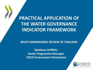 PRACTICAL APPLICATION OF
THE WATER GOVERNANCE
INDICATOR FRAMEWORK
MULTI-DIMENSIONAL REVIEW OF THAILAND
Matthew Griffiths
Senior Programme Manager
OECD Environment Directorate
 