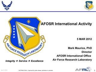 AFOSR International Activity


                                                                                                           5 MAR 2012


                                                                                                      Mark Maurice, PhD
                                                                                                               Director
                                                                                             AFOSR International Office
         Integrity  Service  Excellence                                                 Air Force Research Laboratory


July 13, 2012       DISTRIBUTION A: Approved for public release; distribution is unlimited.                               1
 