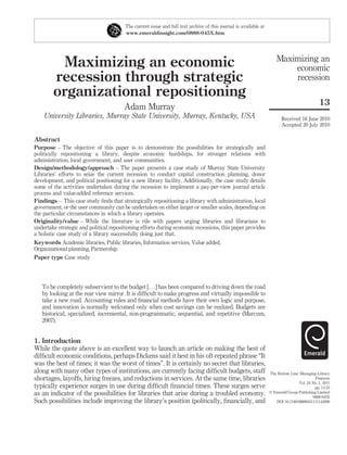 The current issue and full text archive of this journal is available at
                                        www.emeraldinsight.com/0888-045X.htm




                                                                                                                      Maximizing an
         Maximizing an economic                                                                                           economic
        recession through strategic                                                                                       recession
        organizational repositioning
                                                                                                                                              13
                                        Adam Murray
    University Libraries, Murray State University, Murray, Kentucky, USA                                                 Received 16 June 2010
                                                                                                                         Accepted 20 July 2010

Abstract
Purpose – The objective of this paper is to demonstrate the possibilities for strategically and
politically repositioning a library, despite economic hardships, for stronger relations with
administration, local government, and user communities.
Design/methodology/approach – The paper presents a case study of Murray State University
Libraries’ efforts to seize the current recession to conduct capital construction planning, donor
development, and political positioning for a new library facility. Additionally, the case study details
some of the activities undertaken during the recession to implement a pay-per-view journal article
process and value-added reference services.
Findings – This case study ﬁnds that strategically repositioning a library with administration, local
government, or the user community can be undertaken on either larger or smaller scales, depending on
the particular circumstances in which a library operates.
Originality/value – While the literature is rife with papers urging libraries and librarians to
undertake strategic and political repositioning efforts during economic recessions, this paper provides
a holistic case study of a library successfully doing just that.
Keywords Academic libraries, Public libraries, Information services, Value added,
Organizational planning, Partnership
Paper type Case study




   To be completely subservient to the budget [. . .] has been compared to driving down the road
   by looking at the rear view mirror. It is difﬁcult to make progress and virtually impossible to
   take a new road. Accounting rules and ﬁnancial methods have their own logic and purpose,
   and innovation is normally welcomed only when cost savings can be realized. Budgets are
   historical, specialized, incremental, non-programmatic, sequential, and repetitive (Marcum,
   2007).


1. Introduction
While the quote above is an excellent way to launch an article on making the best of
difﬁcult economic conditions, perhaps Dickens said it best in his oft-repeated phrase “It
was the best of times; it was the worst of times”. It is certainly no secret that libraries,
along with many other types of institutions, are currently facing difﬁcult budgets, staff                         The Bottom Line: Managing Library
shortages, layoffs, hiring freezes, and reductions in services. At the same time, libraries                                                 Finances
                                                                                                                                  Vol. 24 No. 1, 2011
typically experience surges in use during difﬁcult ﬁnancial times. These surges serve                                                      pp. 13-23
as an indicator of the possibilities for libraries that arise during a troubled economy.                          q Emerald Group Publishing Limited
                                                                                                                                          0888-045X
Such possibilities include improving the library’s position (politically, ﬁnancially, and                            DOI 10.1108/08880451111142006
 