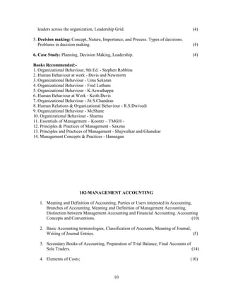 leaders across the organization, Leadership Grid.                                   (4)

5. Decision making: Concept, Nature, Importance, and Process. Types of decisions.
   Problems in decision making.                                                       (4)

6. Case Study: Planning, Decision Making, Leadership.                                 (4)

Books Recommended:-
1. Organizational Behaviour, 9th Ed. - Stephen Robbins
2. Human Behaviour at work - Davis and Newstorm
3. Organizational Behaviour - Uma Sekaran
4. Organizational Behaviour - Fred Luthans
5. Organizational Behaviour - K.Aswathappa
6. Human Behaviour at Work - Keith Davis
7. Organizational Behaviour - Jit S.Chandran
8. Human Relations & Organizational Behaviour - R.S.Dwivedi
9. Organizational Behaviour - McShane
10. Organizational Behaviour - Sharma
11. Essentials of Management – Koontz – TMGH -
12. Principles & Practices of Management - Saxena
13. Principles and Practices of Management - Shejwalkar and Ghanekar
14. Management Concepts & Practices - Hannagan




                         102-MANAGEMENT ACCOUNTING

   1. Meaning and Definition of Accounting, Parties or Users interested in Accounting,
      Branches of Accounting, Meaning and Definition of Management Accounting,
      Distinction between Management Accounting and Financial Accounting. Accounting
      Concepts and Conventions.                                                       (10)

   2. Basic Accounting terminologies, Classification of Accounts, Meaning of Journal,
      Writing of Journal Entries.                                                     (5)

   3. Secondary Books of Accounting, Preparation of Trial Balance, Final Accounts of
      Sole Traders.                                                                  (14)

   4. Elements of Costs;                                                             (10)



                                             10
 