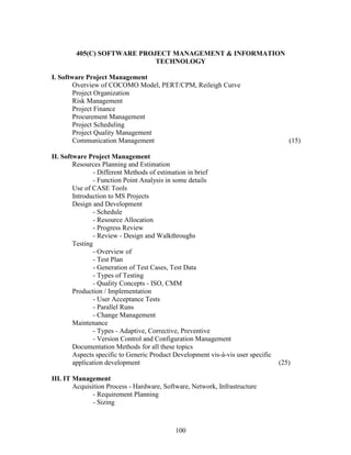 405(C) SOFTWARE PROJECT MANAGEMENT & INFORMATION
                            TECHNOLOGY

I. Software Project Management
        Overview of COCOMO Model, PERT/CPM, Reileigh Curve
        Project Organization
        Risk Management
        Project Finance
        Procurement Management
        Project Scheduling
        Project Quality Management
        Communication Management                                                     (15)

II. Software Project Management
        Resources Planning and Estimation
                - Different Methods of estimation in brief
                - Function Point Analysis in some details
        Use of CASE Tools
        Introduction to MS Projects
        Design and Development
                - Schedule
                - Resource Allocation
                - Progress Review
                - Review - Design and Walkthroughs
        Testing
                - Overview of
                - Test Plan
                - Generation of Test Cases, Test Data
                - Types of Testing
                - Quality Concepts - ISO, CMM
        Production / Implementation
                - User Acceptance Tests
                - Parallel Runs
                - Change Management
        Maintenance
                - Types - Adaptive, Corrective, Preventive
                - Version Control and Configuration Management
        Documentation Methods for all these topics
        Aspects specific to Generic Product Development vis-à-vis user specific
        application development                                                   (25)

III. IT Management
        Acquisition Process - Hardware, Software, Network, Infrastructure
               - Requirement Planning
               - Sizing



                                            100
 
