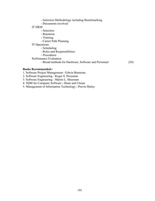 - Selection Methodology including Benchmarking
             - Documents involved
      IT HRM
             - Selection
             - Retention
             - Training
             - Career Path Planning
      IT Operations
             - Scheduling
             - Roles and Responsibilities
             - Procedures
      Performance Evaluation
             - Broad methods for Hardware, Software and Personnel   (20)

Books Recommended:-
1. Software Project Management - Edwin Bennetan
2. Software Engineering - Roger S. Pressman
3. Software Engineering - Martin L. Shooman
4. TQM for Computer Software - Dunn and Ulman
5. Management of Information Technology - Pravin Muley




                                         101
 