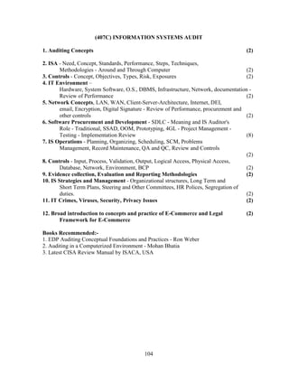 (407C) INFORMATION SYSTEMS AUDIT

1. Auditing Concepts                                                                  (2)

2. ISA - Need, Concept, Standards, Performance, Steps, Techniques,
        Methodologies - Around and Through Computer                                   (2)
3. Controls - Concept, Objectives, Types, Risk, Exposures                             (2)
4. IT Environment –
        Hardware, System Software, O.S., DBMS, Infrastructure, Network, documentation -
        Review of Performance                                                         (2)
5. Network Concepts, LAN, WAN, Client-Server-Architecture, Internet, DEI,
        email, Encryption, Digital Signature - Review of Performance, procurement and
        other controls                                                                (2)
6. Software Procurement and Development - SDLC - Meaning and IS Auditor's
        Role - Traditional, SSAD, OOM, Prototyping, 4GL - Project Management -
        Testing - Implementation Review                                               (8)
7. IS Operations - Planning, Organizing, Scheduling, SCM, Problems
        Management, Record Maintenance, QA and QC, Review and Controls
                                                                                      (2)
8. Controls - Input, Process, Validation, Output, Logical Access, Physical Access,
        Database, Network, Environment, BCP                                           (2)
9. Evidence collection, Evaluation and Reporting Methodologies                        (2)
10. IS Strategies and Management - Organizational structures, Long Term and
        Short Term Plans, Steering and Other Committees, HR Polices, Segregation of
        duties.                                                                       (2)
11. IT Crimes, Viruses, Security, Privacy Issues                                      (2)

12. Broad introduction to concepts and practice of E-Commerce and Legal               (2)
       Framework for E-Commerce

Books Recommended:-
1. EDP Auditing Conceptual Foundations and Practices - Ron Weber
2. Auditing in a Computerized Environment - Mohan Bhatia
3. Latest CISA Review Manual by ISACA, USA




                                           104
 