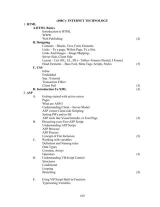 (408C)– INTERNET TECHNOLOGY
1. HTML
       A.HTML Basics
              Introduction to HTML
              WWW
              Web Publishing                                                  (2)
       B. Designing
              Contents – Blocks, Text, Form Elements
              Links – To a page, Within Page, To a Site.
              Links And Images – Image Mapping-
              Server Side, Client Side
              Layout – List (OL, UL, DL) - Tables- Frames (Nested, I Frame)
              Head Elements – Base Font, Meta Tags, Scripts, Styles           (5)
       C. CSS
              Inline
              Embedded
              Sep. /External
              Transaction Effect
              Client Pull                                                     (3)
       D. Introduction To XML                                                 (3)
2. ASP
       A.     Getting started with active server
              Pages
              What are ASPs?
              Understanding Client – Server Model
              ASP versus Client side Scripting
              Setting PWs and/or IIS
              ASP tools like Visual Interdev or Font Page                     (3)
       B.     Dissecting your First ASP Script.
              Understanding ASP Script.
              ASP Browser
              ASP Process
              Concept of File Inclusion.                                      (3)
       C.     Working with variables
              Definition and Naming rules
              Data Types
              Constant, Arrays
              Operators                                                       (3)
       D.     Understanding VB Script Control
              Structures
              Conditional
              Looping
              Branching                                                       (2)

       E.    Using VB Script Built-in Function
             Typecasting Variables



                                          105
 