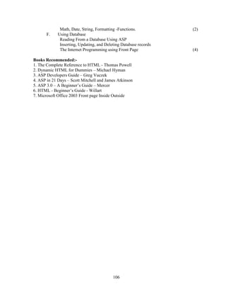 Math, Date, String, Formatting -Functions.           (2)
       F.    Using Database
              Reading From a Database Using ASP
              Inserting, Updating, and Deleting Database records
              The Internet Programming using Front Page            (4)

Books Recommended:-
1. The Complete Reference to HTML - Thomas Powell
2. Dynamic HTML for Dummies – Michael Hyman
3. ASP Developers Guide – Greg Vuczek
4. ASP in 21 Days – Scott Mitchell and James Atkinson
5. ASP 3.0 – A Beginner’s Guide – Mercer
6. HTML - Beginner’s Guide - Willart
7. Microsoft Office 2003 Front page Inside Outside




                                           106
 