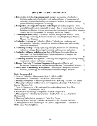 (405D)- TECHNOLOGY MANAGEMENT

1. Introduction to technology management: Concept and meaning of technology,
        Evolution and growth of technology, role and significance of management of
        technology, Impact of technology on society and business, Forms of technology:
        process technology and product technology.                                      (8)
2. Competitive advantages through new technologies: product development – from
        scientific breakthrough to marketable product – Role of Government in Technology
        Development. Linkage between technology, development and competition, Managing
        research and development (R&D), Managing Intellectual Property.                 (8)
3. Technological Forecasting: Exploratory: Intuitive, Extrapolation, Growth Curves,
        Technology Monitoring, Normative: Relevance Tree, Morphological Analysis,
        Mission Flow Diagram                                                            (8)
4. Technology Assessment: Technology Choice, Technological Leadership and
        Follower ship, Technology Acquisition. Meaning of Innovation and creativity,
        innovation management                                                           (8)
5. Technology strategy: concept, types, key principles, framework for formulating
        technology strategy, Technology forecasting: techniques and application.        (6)
6. Technology diffusion and absorption: Rate of Diffusion; Innovation Time and
        Innovation Cost, Speed of Diffusion. Project management in adoption and
        implementation of new technologies.                                             (6)
7. Technology Transfer Management: Technology transfer-process; outsourcing strategic
        issues; joint ventures, technology sourcing.                                    (6)
8. Human Aspects in Technology Management: Integration of People and
        Technology, Organizational and Psychological Factors, Organizational Structure. (5)
9. Social Issues in Technology Management: Technological Change and Industrial
        Relations, Technology Assessment and Environmental Impact Analysis.             (5)

Books Recommended:
1. Strategic Technology Management - Betz. F. - McGraw-Hill.
2. Management of Technology - Tarek Khalli -, McGraw-Hill.
3. Strategic Management of Technological Innovation - Schilling - McGraw-Hill, 2nd ed.
4. Managing Technology and Innovation for Competitive Advantage - V K Narayanan -
Pearson Education Asia
5. Strategic Management of Technology & Innovation - Burgelman, R.A., M.A.
Madique, and S.C. Wheelwright -. Irwin.
6. Handbook Of Technology Management - Gaynor - Mcgraw Hill
7. Managing New Technology Development - Souder, W.C. and C.M. Crawford -
McGraw-Hill.
8. Managing Technological Innovation - Twiss, B. -. Pitman.
9. Bringing New technology To Market - Kathleen R Allen - Prentice Hall India
10. Management Of New Technologies For Global Competitiveness –– Christian N
Madu - Jaico Publishing House




                                           108
 