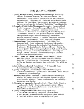 (406D)- QUALITY MANAGEMENT

1. Quality, Strategic Planning, and Competitive Advantage: Brief History -
        Modern Developments in Quality - A Race Without a Finish Line.
        Definitions of Quality. Quality in Manufacturing and Service Systems.
        Economic Issues - Quality and Price - Quality and Market Share - Quality
        and Cost - The Taguchi Loss Function. Quality & Competitive Advantage.
        Perspectives on Leadership for Quality - The Balridge View of Leadership.       (8)
2. Principles of Total Quality Management: Introduction - Elements of Total
        Quality Management – Strategic Planning and Leadership – A Customer
        Focus – Fact-Based Management – Continuous Improvement –
        Teamwork and Participation. Malcolm Baldrige National Quality Award
        Award Criteria. Benefits of Total Quality Management. The Deming
        Management Philosophy – Profound Knowledge – The Impact of
        Profound Knowledge – Deming's 14 Points for Management. The Juran
        Philosophy – The Juran Quality Trilogy. The Crosby Philosophy.                 (10)
3. Customer Focus: The Customer-Driven Quality Cycle – Identifying
        Customer Needs – Achieving Customer Requirements in Production –
        Implications of the Customer-Driven Quality Cycle. Quality Function
        Deployment – The Quality Function Deployment Process - Building the
        House of Quality – Implementing Quality Function Deployment. Designing
        Quality into Services - Service Needs Identification – Service System
        Design. Customer Satisfaction Measurement Techniques - Customer
        Relationship Management Techniques.                                            (10)
4. Quality Control and Quality Assurance: Concept of Quality Control –
        Concept of Process Variation – Acceptance Sampling – Sampling
        Inspection Vs. 100% Inspection – Attributes and variable sampling plans –
        OC Curves – Producer and Consumer Risk – AQL, RQL, TQL, AOQL and
        AOL.                                                                            (6)
5. Statistical Process Control: Control Charts – X-R, P, np and C Charts –
        Benefits of Control Charts and Applications                                     (2)
6. Quality Management Assistance Tools: Ishikawa Fish Done diagram –
        Nominal Group Technique – Quality Circles – Flow Charts – Pareto Analysis
        – Pokka Yoke (Mistake Proofing).                                                (6)
7. Reliability: Concept and Components – Concepts of failure – Reliability of
        system – Success and Failure models in series and parallel – Methods of
        achieving higher reliability – Concept of maintainability and availability –
        Comparison with reliability.                                                    (4)
8. Managing and organization for quality: Quality Policy – Quality Objectives
        – Leadership for Quality – Quality and organization culture – Change
        Management – Team Building. Partnerships - Cross-Functional Teams –
        Supplier/Customer Partnerships.                                                 (6)
9. Quality Management Standards: (Introductory aspects only)
        a. The ISO 9001:2000 Quality Management System Standard
        b. The ISO 14001:2004 Environmental Management System Standard
        c. ISO 27001:2005 Information Security Management System



                                            109
 