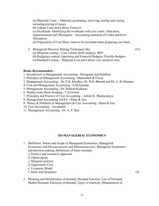 (a) Materials Costs: - Materials purchasing, receiving, storing and issuing
       including pricing of issues.
       (b) Labour Costs and Labour Turnover.
       (c) Overheads- Identifying the overheads with cost centre. Allocation,
       Apportionment and Absorption – Accounting treatment of Under and Over
       Absorption.
       (d) Preparation of Cost Sheet, items to be excluded while preparing cost sheet.

   5. Managerial Decision Making Techniques like                                         (21)
      (a) Marginal costing – Cost volume profit analysis, BEP
      (b) Budgetary control, Operating and Financial Budgets, Flexible Budgets.
      (c) Standard Costing – Materials Cost and Labour cost variances only.


Books Recommended:-
1. Introduction to Management Accounting - Horngreen and Sundlem
2. Principles of Management Accounting - Manmohan & Goyal
3. Management Accounting - Dr. E.B. Khedkar, Dr. D.B. Bharati and Dr. A. B. Kharpas.
4. Cost and Management Accounting - S.M.Inamdar
5. Management Accounting - Dr. Mahesh Kulkarni
6. Double Entry Book Keeping - T.S.Grewal
7. Principles and Practice of Cost Accounting – Ashish K. Bhattacharya
8. Management Accounting 3rd Ed. - Khan & Jain
9. Theory & Problems in Management & Cost Accounting - Khan & Jain
10. Cost Accounting – Jawaharlal
11. Management Accounting - Dr. A. P. Rao




                           103-MANAGERIAL ECONOMICS

1. Definition, Nature and Scope of Managerial Economics, Managerial
   Economics and Microeconomic and Macroeconomics. Managerial Economics
   and decision-making. Definitions of basic concepts:
   a. Positive and normative approach
   b. Optimization
   c. Marginal analysis
   d. Opportunity Cost.
   e. Economic Model.
   f. Static and Dynamics.                                                               (8)

2. Meaning and Determinants of demand. Demand Function. Law of Demand,
   Market Demand, Elasticity of demand. Types of elasticity. Measurement of


                                             11
 