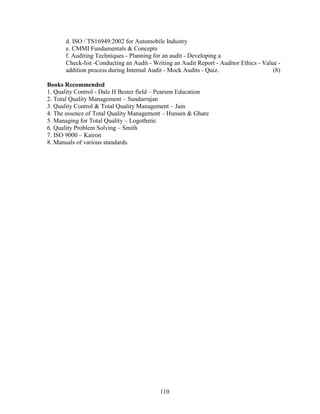 d. ISO / TS16949:2002 for Automobile Industry
      e. CMMI Fundamentals & Concepts
      f. Auditing Techniques - Planning for an audit - Developing a
      Check-list -Conducting an Audit - Writing an Audit Report - Auditor Ethics - Value -
      addition process during Internal Audit - Mock Audits - Quiz.                     (8)

Books Recommended
1. Quality Control - Dale H Bester field – Pearson Education
2. Total Quality Management – Sundarrajan
3. Quality Control & Total Quality Management – Jain
4. The essence of Total Quality Management – Hunsen & Ghare
5. Managing for Total Quality – Logothetic
6. Quality Problem Solving – Smith
7. ISO 9000 – Kairon
8. Manuals of various standards.




                                          110
 