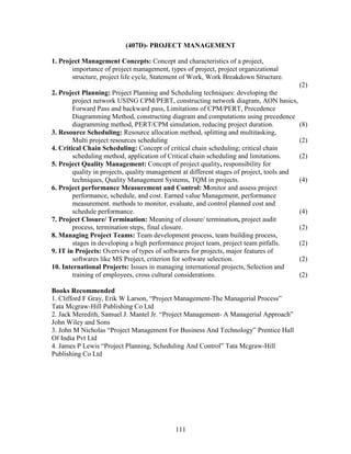 (407D)- PROJECT MANAGEMENT

1. Project Management Concepts: Concept and characteristics of a project,
       importance of project management, types of project, project organizational
       structure, project life cycle, Statement of Work, Work Breakdown Structure.
                                                                                          (2)
2. Project Planning: Project Planning and Scheduling techniques: developing the
        project network USING CPM/PERT, constructing network diagram, AON basics,
        Forward Pass and backward pass, Limitations of CPM/PERT, Precedence
        Diagramming Method, constructing diagram and computations using precedence
        diagramming method, PERT/CPM simulation, reducing project duration.               (8)
3. Resource Scheduling: Resource allocation method, splitting and multitasking,
        Multi project resources scheduling                                                (2)
4. Critical Chain Scheduling: Concept of critical chain scheduling; critical chain
        scheduling method, application of Critical chain scheduling and limitations.      (2)
5. Project Quality Management: Concept of project quality, responsibility for
        quality in projects, quality management at different stages of project, tools and
        techniques, Quality Management Systems, TQM in projects.                          (4)
6. Project performance Measurement and Control: Monitor and assess project
        performance, schedule, and cost. Earned value Management, performance
        measurement. methods to monitor, evaluate, and control planned cost and
        schedule performance.                                                             (4)
7. Project Closure/ Termination: Meaning of closure/ termination, project audit
        process, termination steps, final closure.                                        (2)
8. Managing Project Teams: Team development process, team building process,
        stages in developing a high performance project team, project team pitfalls.      (2)
9. IT in Projects: Overview of types of softwares for projects, major features of
        softwares like MS Project, criterion for software selection.                      (2)
10. International Projects: Issues in managing international projects, Selection and
        training of employees, cross cultural considerations.                             (2)

Books Recommended
1. Clifford F Gray, Erik W Larson, “Project Management-The Managerial Process”
Tata Mcgraw-Hill Publishing Co Ltd
2. Jack Meredith, Samuel J. Mantel Jr. “Project Management- A Managerial Approach”
John Wiley and Sons
3. John M Nicholas “Project Management For Business And Technology” Prentice Hall
Of India Pvt Ltd
4. James P Lewis “Project Planning, Scheduling And Control” Tata Mcgraw-Hill
Publishing Co Ltd




                                             111
 