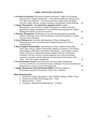 (408D)- STRATEGIC SOURCING

1. Evolution of Sourcing: Purchasing a dynamic profession - Origins of Purchasing
       and transition to supply management – value adding benefits and strategic focus.
       Five Major Developments – cross functional teams, supply chain and supply
       networks, supply alliances, strategic sourcing, e-procurement, Global Sourcing (6)
2. Supply Management – An organization spanning activity: Supply
       Management’s role in business, Supply Management’s relation with other
       departments, Supply Management in non-manufacturing organizations, Supply
       Management and the external environment.                                              (6)
3. Purchase Management: Purchasing activity, determining purchasing quantities,
       Methods of Buying, Just in Time Purchasing. Contract & Procedure of Leasing,
       Concept of Hire-Purchase.                                                             (3)
4. Stores Management: Functions and Importance of Stores Management,
       Organization of stores, Stores Procedure, Replenishment system, Stores
       documentation.                                                                        (3)
5. Buyer-Supplier Relationships: Transformation of buyer-supplier relationships,
       Three types of buyer supplier relationships, Supplier’s perspective, Developing
       and managing collaborative and alliance relationships – joint problem solving,
       quality at the source, information sharing. Supplier selection, certification,
       evaluation. The role of power, Portfolio approach, new skills and attitudes
       required, E commerce and the right type of relationship, Relationships of the
       future – JIT in the supply management                                                 (5)
6. Cross-Functional Teams: Cross-functional teams and supply management
       activities, benefits of cross-functional teams, challenges of cross-functional teams,
       prerequisites to success of cross-functional teams.                                   (5)
7. Supply Management and Social Responsibilities: Diversity suppliers,
       Protecting our physical environment, values in the workplace.                         (2)

Books Recommended:-
      1. World Class Supply Management - Burt, Dobbler, Starling, TMGH, 7th ed.
      2. Production and Operations Management – Chary
      3. Operations Now – Finch
      4. Competitive Manufacturing Management – Nicholas.




                                              112
 