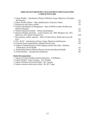 (404E) HUMAN RESOURCE MANAGEMENT SPECIALIZATION
                          LABOUR WELFARE

1. Labour Welfare – Introduction, History, Definition, Scope, Objectives, Principles
    and Theories.                                                                      (3)
2. Labour Welfare Officer – Role, Qualifications, Functions, Duties.                   (2)
3. Productivity and Labour welfare.                                                    (3)
4. Workers Participation in Management – Role of WPM in Labour Welfare and
   Industrial Hygiene.                                                                 (3)
5. Workers Education Scheme – History and programs.                                    (4)
6. Statutory Welfare Amenities – as per Factories Act, 1948, Plantation Act, 1951,
   Motor Act 1952, Motor Transport Act.                                                (10)
7. Non-statutory welfare Agencies – Role of Trade Unions, NGOs and Local-self
   Govt.                                                                               (8)
8. ILO - & ILC – Introduction, History, Scope, Objectives and Structure.               (8)
9. Corporate Social responsibility, Industrial Social work.                            (8)
10. Impact of Industrialization on Developing countries like India - Pollution,
     Urbanization, Social Health.                                                      (3)
11. Relationship between Mental, Physical, Social and Industrial Health.               (4)
12. Social Security – concepts and components.                                         (4)

Books Recommended:-
1. Aspects of Labour Welfare and Social Security - A.M.Sharma
2. Labour Welfare, Trade Unionism – S.D. Punekar
3. Labour Problems and Social Welfare - R.C. Saxena
4. Labour economics and social welfare - Dr. B.P. Tyagi.




                                            113
 