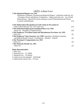 (405E)- Labour Laws
1 The Industrial Disputes Act, 1947
       Definitions of Industry, Workman and Industrial Dispute - Authorities under the Act
       –Procedure, Powers and Duties of Authorities – Strikes and Lock outs – Lay off and
       Retrenchment – Special Provisions relating to Layoff, Retrenchment and Closure
       in certain establishments                                                       (12)

2 The Maharashtra Recognition of Trade Unions & Prevention of
  Unfair Labour Practices Act, 1971 Entire Act                                         (12)
3 The Industrial Employment (Standing Orders) Act, 1946
  Entire Act – Principles of Natural Justice                                           (10)
4 The Employees’ Provident Funds and Miscellaneous Provisions Act, 1952
  Entire Act                                                                           (8)
5 The Employees’ State Insurance Act, 1948 Corporation, Standing Committee
  and Medical Benefit Council– Contributions – Benefits – General                      (6)
6 The Workmen’s Compensation Act, 1923
  Entire Act                                                                           (6)
7 The Maternity Benefit Act, 1961
  Entire Act                                                                           (6)

Books Recommended:-
1. Bare Acts
2. Industrial Law – P L Malik
3. Industrial Law – J K Bareja
4. Labour Laws for managers – B D Singh
5. Industrial & Labour Laws – S P Jain




                                           114
 