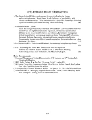 (407E)- EMERGING TRENDS IN HR PRACTICES

1. The changed role of HR in organizations with respect to leading the change
       and operating from the “Board Room “level; challenges of sustainability with
       reference to Retention and Talent Management for competitive Advantages; Learning
       organizations and organizational learning, collective learning                (8)

2. HR in International Context:
       Issues that change the context, differences between HRM Domestic and International
       perspectives, linking hr to international expansion, international recruitment at
       different levels, issues in staff selection and retention, Performance Management –
       Criteria’s used, factors associated, evaluation systems. Training and Development,
       Expatriate Training, Developing International teams, managing virtual teams,
       Compensation Management, Objectives and Approaches, Repatriation Process, Labor
       Relations – Key Issues                                                            (10)
3. Re-Engineering HR – Functions and Processes, implementing re-engineering changes
                                                                                          (6)
4. HRD Accounting and Audit: HRA Introduction, need and objectives,
       methods and valuation models, benefits of HRA. HRD Audit: Meaning,
       methodology, issues, audit instruments, HRD Scorecard, Report.                     (6)

Books Recommended:-
1) Personnel Management, Text and Cases, Author: C B Mamoria and S V Gankar, Pub:
        Himalaya Publications
2) HRD Audit; Author: T. V. RaoPub: “Response Books” Leading HR,
3) Delivering Competitive Advantages Author: Clive Morton, Andrew Newall, Jon Sparkes
        Pub: Jaico Publishing House 1st edition
4) Re-engineering of Human Resources Author: Lyle Spencer (Jr) Pub: John Wiley and Sons
5) International HRM – Managing People in International Context, Author: Dowling, Welch
        Pub: Thompson Learning, South Western Publications




                                            116
 