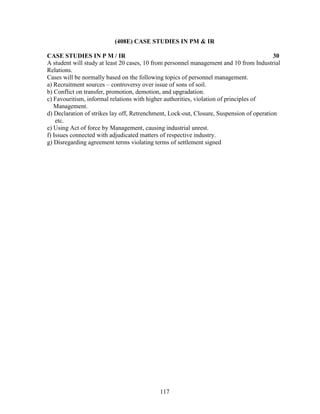 (408E) CASE STUDIES IN PM & IR

CASE STUDIES IN P M / IR                                                                  30
A student will study at least 20 cases, 10 from personnel management and 10 from Industrial
Relations.
Cases will be normally based on the following topics of personnel management.
a) Recruitment sources – controversy over issue of sons of soil.
b) Conflict on transfer, promotion, demotion, and upgradation.
c) Favouritism, informal relations with higher authorities, violation of principles of
   Management.
d) Declaration of strikes lay off, Retrenchment, Lock-out, Closure, Suspension of operation
    etc.
e) Using Act of force by Management, causing industrial unrest.
f) Issues connected with adjudicated matters of respective industry.
g) Disregarding agreement terms violating terms of settlement signed




                                            117
 