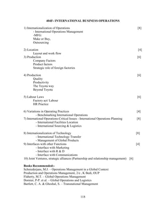 404F- INTERNATIONAL BUSINESS OPERATIONS

1) Internationalization of Operations                                                  [8]
        - International Operations Management
        -MFG:
        Make or Buy,
        Outsourcing

2) Location                                                                            [4]
       Layout and work flow
3) Production                                                                          [6]
       Company Factors
       Product factors
       Strategic role of foreign factories

4) Production                                                                          [6]
       Quality
       Productivity
       The Toyota way
       Beyond Toyota

5) Labour Laws                                                                         [6]
       Factory act/ Labour
       HR Practice

6) Variations in Operating Practices                                                  [4]
          - Benchmarking International Operations
7) International Operations-Critical Issues - International Operations Planning       [8]
          - International Facilities Location
          - International Sourcing & Logistics

8) Internationalization of Technology                                                 [8]
          - International Technology Transfer
          - Management of Global Products
9) Interfaces with other Functions                                                    [4]
          - Interface with Marketing
          - Interface with R & D
          - Interface with Communications
10) Joint Ventures, strategic alliances (Partnership and relationship management) [6]

Books Recommended:-
Schniederjans, M.J. – Operations Management in a Global Context
Production and Operations Management, 2/e , K Bedi, OUP
Flaherty, M.T. – Global Operations Management
Dornier, P-P. et al. – Global Operations and Logistics
Bartlett, C. A. & Ghoshal, S. – Transnational Management



                                             118
 