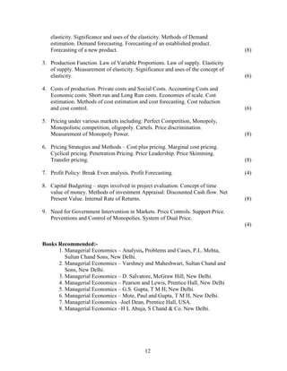 elasticity. Significance and uses of the elasticity. Methods of Demand
   estimation. Demand forecasting. Forecasting of an established product.
   Forecasting of a new product.                                                   (8)

3. Production Function. Law of Variable Proportions. Law of supply. Elasticity
   of supply. Measurement of elasticity. Significance and uses of the concept of
   elasticity.                                                                     (6)

4. Costs of production. Private costs and Social Costs. Accounting Costs and
   Economic costs. Short run and Long Run costs. Economies of scale. Cost
   estimation. Methods of cost estimation and cost forecasting. Cost reduction
   and cost control.                                                               (6)

5. Pricing under various markets including: Perfect Competition, Monopoly,
   Monopolistic competition, oligopoly. Cartels. Price discrimination.
   Measurement of Monopoly Power.                                                  (8)

6. Pricing Strategies and Methods – Cost plus pricing. Marginal cost pricing.
   Cyclical pricing. Penetration Pricing. Price Leadership. Price Skimming.
   Transfer pricing.                                                               (8)

7. Profit Policy: Break Even analysis. Profit Forecasting.                         (4)

8. Capital Budgeting – steps involved in project evaluation. Concept of time
   value of money. Methods of investment Appraisal: Discounted Cash flow. Net
   Present Value. Internal Rate of Returns.                                        (8)

9. Need for Government Intervention in Markets. Price Controls. Support Price.
   Preventions and Control of Monopolies. System of Dual Price.
                                                                                   (4)


Books Recommended:-
      1. Managerial Economics – Analysis, Problems and Cases, P.L. Mehta,
         Sultan Chand Sons, New Delhi.
      2. Managerial Economics – Varshney and Maheshwari, Sultan Chand and
         Sons, New Delhi.
      3. Managerial Economics – D. Salvatore, McGraw Hill, New Delhi.
      4. Managerial Economics – Pearson and Lewis, Prentice Hall, New Delhi
      5. Managerial Economics – G.S. Gupta, T M H, New Delhi.
      6. Managerial Economics – Mote, Paul and Gupta, T M H, New Delhi.
      7. Managerial Economics –Joel Dean, Prentice Hall, USA.
      8. Managerial Economics –H L Ahuja, S Chand & Co. New Delhi.




                                             12
 