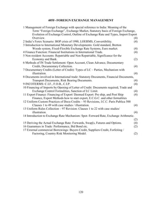 405F- FOREIGN EXCHANGE MANAGEMENT

1 Management of Foreign Exchange with special reference to India: Meaning of the
        Term “Foreign Exchange”, Exchange Market, Statutory basis of Foreign Exchange,
        Evolution of Exchange Control, Outline of Exchange Rate and Types, Import Export
        Overview.                                                                      (4)
2 India’s Forex Scenario: BOP crisis of 1990, LOERMS, Convertibility.                  (4)
3 Introduction to International Monetary Developments: Gold standard, Bretton
        Woods system, Fixed-Flexible Exchange Rate Systems, Euro market.               (4)
4 Finance Function: Financial Institutions in International Trade.                     (4)
5 Non resident Accounts: Repatriable and Non Repatriable, Significance for the
        Economy and Bank.                                                              (2)
6 Methods of IN Trade Settlement: Open Account, Clean Advance, Documentary
        Credit, Documentary Collection.                                                (4)
7 Documentary Credits (Letter of Credit): Types of LC – Parties, Mechanism with
        illustration.                                                                  (4)
8 Documents involved in International trade: Statutory Documents, Financial Documents,
        Transport Documents, Risk Bearing Documents.                                   (4)
9 INCOTERMS: C.I.F., F.O.B., C.I.P.                                                    (4)
10 Financing of Imports by Opening of Letter of Credit: Documents required, Trade and
        Exchange Control Formalities, Sanction of LC Limit.                            (4)
11 Export Finance: Financing of Export/ Deemed Export: Pre ship, and Post Ship         (4)
        Finance, Export Methods how to start export, E.C.G.C. and other formalities
12 Uniform Custom Practices of Docu Credits – 93 Revisions, I.C.C. Paris Publica 500
        Clauses 1 to 49 with case studies / illustration.                              (4)
13 Uniform Rules Collection – 97 Revision: Clauses 1 to 22 with case studies/
        illustration.                                                                  (4)
14 Introduction to Exchange Rate Mechanism: Spot- Forward Rate, Exchange Arithmetic.
                                                                                       (2)
15 Deriving the Actual Exchange Rate: Forwards, Swap[s, Futures and Options.           (4)
16 Guarantees in Trade: Performance, Bid Bond etc.                                     (2)
17 External commercial Borrowings: Buyers Credit, Suppliers Credit, Forfeiting /
        Factoring, Country Risk Monitoring Model.                                      (2)




                                           120
 