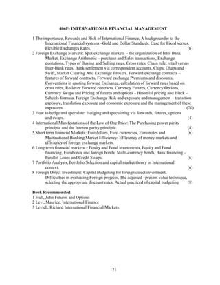 406F- INTERNATIONAL FINANCIAL MANAGEMENT

1 The importance, Rewards and Risk of International Finance, A backgrounder to the
        International Financial systems –Gold and Dollar Standards. Case for Fixed versus.
        Flexible Exchanges Rates.                                                            (6)
2 Foreign Exchange Markets: Spot exchange markets – the organization of Inter Bank
        Market, Exchange Arithmetic – purchase and Sales transactions, Exchange
        quotations, Types of Buying and Selling rates, Cross rates, Chain rule, retail versus
        Inter-Bank rates, Bank settlement via correspondent accounts, Chips, Chaps and
        Swift, Market Clearing And Exchange Brokers. Forward exchange contracts –
        features of forward contracts, Forward exchange Premiums and discounts,
        Conventions in quoting forward Exchange, calculation of forward rates based on
        cross rates, Rollover Forward contracts. Currency Futures, Currency Options,
        Currency Swaps and Pricing of futures and options - Binomial pricing and Black –
        Schools formula. Foreign Exchange Risk and exposure and management – transition
        exposure, translation exposure and economic exposure and the management of these
        exposures.                                                                          (20)
3 How to hedge and speculate: Hedging and speculating via forwards, futures, options
        and swaps.                                                                           (4)
4 International Manifestations of the Law of One Price: The Purchasing power parity
        principle and the Interest parity principle.                                         (4)
5 Short term financial Markets: Eurodollars, Euro currencies, Euro notes and                 (6)
        Multinational Banking Market Efficiency: Efficiency of money markets and
        efficiency of foreign exchange markets.
6 Long term financial markets – Equity and Bond investments, Equity and Bond
        financing, Eurobonds and foreign bonds, Multi-currency bonds, Bank financing –
        Parallel Loans and Credit Swaps.                                                     (6)
7 Portfolio Analysis, Portfolio Selection and capital market theory in International
        context.                                                                             (6)
8 Foreign Direct Investment: Capital Budgeting for foreign direct investment,
        Difficulties in evaluating Foreign projects, The adjusted –present value technique,
        selecting the appropriate discount rates, Actual practiced of capital budgeting      (8)

Book Recommended:
1 Hull, John Futures and Options
2 Levi, Maurice. International Finance
3 Levich, Richard International Financial Markets.




                                              121
 