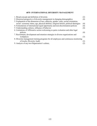 407F- INTERNATIONAL DIVERSITY MANAGEMENT

1. Broad concept and definition of diversity                                                    (2)
2. Historical perspective of diversity management in changing demographics                      (4)
3. Explanation of the dimension of race, ethnicity, gender, caste, sexual orientation,
   social / economic status, age, physical abilities, religious beliefs, political ideologies   (4)
4. Formulations of international equal opportunity and non-discrimination policies              (4)
5. Understanding cultures, influence of behavior                                                (4)
6. Limitations of Affirmative action welcoming ex-parte evaluation and other legal
        policies                                                                                (4)
7. Recruitment, development and retention strategies in diverse organizations and
        workplaces                                                                              (3)
8. Diversity management training programs for all employees and continuous monitoring
        of results, Diversity Audit.                                                            (3)
9. Analysis of any two Organization’s culture,                                                  (2)




                                              122
 