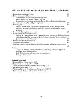 408F- BUSINESS ETHICS AND SOCIAL RESPONSIBILITY (INTERNAL PAPER)

1. Fundamental principles of ethics                                                        (2)
2. Ethics in international business                                                        (6)
        Normative and relative ethics, concept and choice.
        Legal compliances, Sarham Oxley Act (SOX)
        Home and host country’s regulations and compulsions of international agencies
3. Corporate governance beyond legal compliance                                            (4)
4. Human dignity                                                                           (5)
        Meeting stake holders, expectations, competitiveness and fair trade practices
        Employee wellness. International Importance of integrity, avoidance of corrupt
        practices
5. Importance of doing business on merit.                                                  (2)
6. Wider concept of social responsibility
        Balance between profit and social / moral obligations and survival. Ethics and human
        rights Balanced global environment Kyoto Protocol concern of global warming,
        judicious use of natural resources                                                 (5)
7. Maintenance of ecological balance                                                       (2)
8. Sustainable development                                                                 (2)
9. Cost benefit analysis of corporate social responsibility and good corporate citizenship
                                                                                           (2)
10. Cases-
        Analysis of failure of leading corporate and top auditing firms due to lapses in
        ethics and social responsibilities.
        Role of international trade and business organizations
        Concept of Ombudsman


Books Recommended:
1. Business Ethics, Crane& Matten OUP
2. Corporate Governance2/e Mallin, OUP
3. The Management and ethics omnibus- Chakraborty, OUP
4. Its only Business, Mitra, OUP
5. Values and Ethics for Organizations, Chakraborty, OUP/OIP
6. Perspectives in Business Ethics, Hartman, Chatterjee




                                             123
 