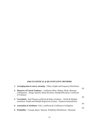 (104) STATISTICAL & QUANTITATIVE METHODS

1. Arranging data to convey meaning - Tables, Graphs and Frequency Distribution
                                                                                      (6)
2. Measures of Central Tendency – Arithmetic Mean, Median, Mode. Measures
   of Dispersion – Range, Quartile, Mean Deviation, Standard Deviation, Coefficient
   of Variation.
                                                                                      (6)
3. Correlation – Karl Pearson coefficient & Rank correlation – Partial & Multiple
   correlation. Simple and Multiple Regression (Linear) – Equation and prediction
                                                                                      (6)
4. Association of Attributes: Yule’s coefficient & Coefficient of colligation.
                                                                                      (6)
5. Probability – Concept, Bayes’ theorem. Probability Distributions - Binomial,


                                             13
 
