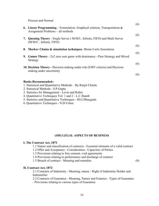 Poisson and Normal
                                                                                           (6)
6. Linear Programming – Formulation. Graphical solution, Transportation &
   Assignment Problems – all methods
                                                                                           (6)
7. Queuing Theory - Single Server ( M/M/I , Infinite, FIFO) and Multi Server
   (M/M/C , Infinite, FIFO)
                                                                                           (6)
8. Markov Chains & simulation techniques. Monte Carlo Simulation
                                                                                           (6)
9. Games Theory - 2x2 zero sum game with dominance - Pure Strategy and Mixed
   Strategy
                                                                                           (6)
10. Decision Theory - Decision making under risk (EMV criteria) and Decision
    making under uncertainty
                                                                                           (6)

Books Recommended:-
1. Statistical and Quantitative Methods – By Ranjit Chitale
2. Statistical Methods - S.P.Gupta
3. Statistics for Management - Levin and Rubin
4. Quantitative Techniques Vol. 1 and 2 - L.C.Jhamb
5. Statistics and Quantitative Techniques - M.G.Dhaygude
6. Quantitative Techniques - N.D.Vohra




                         (105) LEGAL ASPECTS OF BUSINESS

I. The Contract Act, 1871
       1.1 Nature and classification of contracts - Essential elements of a valid contract
       1.2 Offer and Acceptance - Consideration - Capacities of Parties
       1.3 Provisions relating to free consent, void agreements
       1.4 Provisions relating to performance and discharge of contract
       1.5 Breach of contract - Meaning and remedies                                       (8)

II. Contract Act, 1872
       2.1 Contracts of Indemnity - Meaning, nature - Right of Indemnity Holder and
       Indemnifier
       2.2 Contracts of Guarantee - Meaning, Nature and Features - Types of Guarantee
       - Provisions relating to various types of Guarantee



                                              14
 