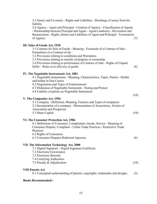 2.3 Surety and Co-surety - Rights and Liabilities - Discharge of surety from his
       liability
       2.4 Agency - Agent and Principal - Creation of Agency - Classification of Agents
       - Relationship between Principal and Agent - Agent's authority - Revocation and
       Renunciation - Rights, Duties and Liabilities of Agent and Principal - Termination
       of Agency                                                                          (7)

III. Sales of Goods Act, 1930
        3.1 Contract for Sale of Goods - Meaning - Essentials of a Contract of Sale -
        Formalities of a Contract of ale
        3.2 Provisions relating to conditions and Warranties
        3.3 Provisions relating to transfer of property or ownership
        3.4 Provisions relating to performance of Contract of Sale - Rights of Unpaid
        Seller – Rules as to delivery of goods.                                           (6)

IV. The Negotiable Instruments Act, 1881
      4.1 Negotiable Instruments - Meaning, Characteristics, Types, Parties - Holder
      and holder in Due Course
      4.2 Negotiation and Types of Endorsements
      4.3 Dishonour of Negotiable Instrument - Noting and Protest
      4.4 Liability of parties on Negotiable Instrument.
                                                                                         (10)
V. The Companies Act, 1956
      5.1 Company - Definition, Meaning, Features and Types of companies
      5.2 Incorporation of a company - Memorandum of Association, Articles of
      Association and Prospectus
      5.3 Share Capital                                                                  (10)

VI. The Consumer Protection Act, 1986
      6.1 Definitions of Consumer, Complainant, Goods, Service - Meaning of
      Consumer Dispute, Complaint - Unfair Trade Practices - Restrictive Trade
      Practices
      6.2 Rights of Consumers
      6.3 Consumer Disputes Redressal Agencies                                            (6)

VII. The Information Technology Act, 2000
       7.1 Digital Signature - Digital Signature Certificate
       7.2 Electronic Governance
       7.3 Electronic Records
       7.4 Certifying Authorities
       7.5 Penalty & Adjudication                                                        (10)

VIII Patents Act
       8.1 Conceptual understanding of patents, copyrights, trademarks and designs.       (3)

Books Recommended:-



                                              15
 