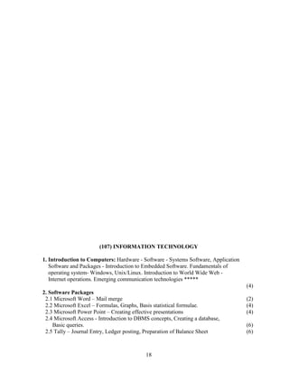 (107) INFORMATION TECHNOLOGY

1. Introduction to Computers: Hardware - Software - Systems Software, Application
   Software and Packages - Introduction to Embedded Software. Fundamentals of
   operating system- Windows, Unix/Linux. Introduction to World Wide Web -
   Internet operations. Emerging communication technologies *****
                                                                                    (4)
2. Software Packages
 2.1 Microsoft Word – Mail merge                                                    (2)
 2.2 Microsoft Excel – Formulas, Graphs, Basis statistical formulae.                (4)
 2.3 Microsoft Power Point – Creating effective presentations                       (4)
 2.4 Microsoft Access - Introduction to DBMS concepts, Creating a database,
    Basic queries.                                                                  (6)
 2.5 Tally – Journal Entry, Ledger posting, Preparation of Balance Sheet            (6)



                                           18
 