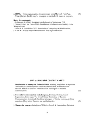 3. HTML – Home page designing for each student using Microsoft FrontPage.           (4)
   Note: Chapters 2 and 3 must be conducted as practical with hands on exposure.

Books Recommended:-
1. Rajaraman, V. (2004). Introduction to Information Technology. PHI.
2. Turban, Rainer and Potter (2003). Introduction to information technology. John
Wiley and sons.
3. Sinha, P.K., Priti Sinha (2002). Foundation of computing. BPB Publications.
4. Ram, B. (2003). Computer Fundamentals. New Age Publications




                      (108) MANAGERIAL COMMUNICATION

1. Introduction to managerial communication: Meaning, Importance & objectives
   - Principles of Communication, forms of communication, Communication
   Process, Barriers of effective communication, Techniques of effective
   communication.                                                                   (2)

2. Nonverbal communication: Body Language, Gestures, Postures, Facial
   Expressions, Dress codes. The Cross Cultural Dimensions of Business
   Communication. Listening & Speaking, techniques of electing response, probing
   questions, Observation. Business and social etiquettes.                          (6)

3. Managerial speeches: Principles of Effective Speech & Presentations. Technical



                                             19
 