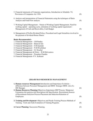 5. Financial statements of Corporate organizations, Introduction to Schedule- VI,
  Provisions of Companies Act 1956.                                                    (9)

6. Analysis and interpretation of Financial Statements using the techniques of Ratio
   Analysis and Fund Flow analysis.                                                    (9)

7. Working Capital Management – Nature of Working Capital Management, Need for
   working capital – operating cycle, estimation of working capital requirement –
   Management of Cash and Receivables, Cash Budget.                                    (9)

8. Management of Profits-Dividend Policy, Procedural and Legal formalities involved in
   the payment of dividend-Bonus Shares.                                               (6)

Books Recommended:-
1. Financial Management – I.M.Pandey
2. Financial Management – Khan & Jain
3. Financial Management – S.M.Inamdar
4. Financial Management – N.M.Wechlekar
5. Financial Management – S.C.Kuchal
6. Financial Management & Policy – R.M.Shrivastava
7. Financial Management – Prasanna Chandra
8. Financial Management- P.V. Kulkarni




                     (203)-HUMAN RESOURCES MANAGEMENT

1. Human resources Management-Introduction and Importance-Evolution –
   difference between Personnel Management and HRM- Strategic HRM- role of a
   HR Manager.                                                                         (6)
2. Human Resources Planning-Objectives-Importance-HRP Process- Manpower
   Estimation-Job analysis-Job Description-Job Specification. Recruitment-Sources
   of Recruitment-Selection Process-Placement and Induction-Retention of
   Employees.                                                                          (8)

3. Training and Development- Objectives and Needs-Training Process-Methods of
   Training –Tools and Aids-Evaluation of Training Programs.                           (8)

4. Career Planning- Succession Planning.                                               (2)



                                             22
 