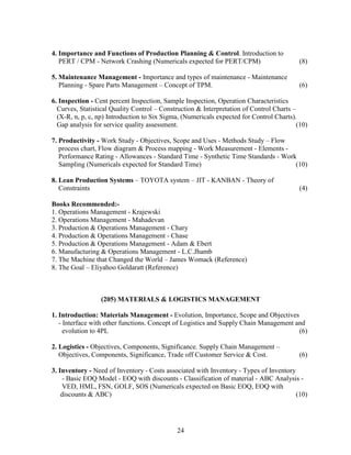 4. Importance and Functions of Production Planning & Control. Introduction to
   PERT / CPM - Network Crashing (Numericals expected for PERT/CPM)                        (8)

5. Maintenance Management - Importance and types of maintenance - Maintenance
   Planning - Spare Parts Management – Concept of TPM.                                     (6)

6. Inspection - Cent percent Inspection, Sample Inspection, Operation Characteristics
  Curves, Statistical Quality Control – Construction & Interpretation of Control Charts –
  (X-R, n, p, c, np) Introduction to Six Sigma, (Numericals expected for Control Charts).
  Gap analysis for service quality assessment.                                            (10)

7. Productivity - Work Study - Objectives, Scope and Uses - Methods Study – Flow
   process chart, Flow diagram & Process mapping - Work Measurement - Elements -
   Performance Rating - Allowances - Standard Time - Synthetic Time Standards - Work
   Sampling (Numericals expected for Standard Time)                                 (10)

8. Lean Production Systems – TOYOTA system – JIT - KANBAN - Theory of
   Constraints                                                                             (4)

Books Recommended:-
1. Operations Management - Krajewski
2. Operations Management - Mahadevan
3. Production & Operations Management - Chary
4. Production & Operations Management - Chase
5. Production & Operations Management - Adam & Ebert
6. Manufacturing & Operations Management - L.C.Jhamb
7. The Machine that Changed the World – James Womack (Reference)
8. The Goal – Eliyahoo Goldaratt (Reference)



                  (205) MATERIALS & LOGISTICS MANAGEMENT

1. Introduction: Materials Management - Evolution, Importance, Scope and Objectives
   - Interface with other functions. Concept of Logistics and Supply Chain Management and
     evolution to 4PL                                                                  (6)

2. Logistics - Objectives, Components, Significance. Supply Chain Management –
   Objectives, Components, Significance, Trade off Customer Service & Cost.                (6)

3. Inventory - Need of Inventory - Costs associated with Inventory - Types of Inventory
    - Basic EOQ Model - EOQ with discounts - Classification of material - ABC Analysis -
    VED, HML, FSN, GOLF, SOS (Numericals expected on Basic EOQ, EOQ with
    discounts & ABC)                                                                    (10)




                                              24
 