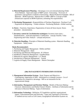 4. Material Requirement Planning - Advantages over conventional planning (Order
     Point Method) – Input and output of MRP system - Forecasting – Overview of
    quantitative and qualitative methods of forecasting - Master Production Schedule - Bill of
    Materials – BOM Explosion - Material flow in MRP. MRP II. Concept of ERP.
    (Numericals expected on BOM Explosion, estimating Net requirements)
                                                                                         (12)
5. Purchasing Management - Responsibilities of Purchase Department - Purchase Cycle
  – Negotiation & Bargaining – Vendor relations - Purchasing Methods - Global sourcing
                                                                                          (8)
6. Stores – Functions, Importance, Organization of stores & Stores layout. Stores
   procedure – documentation.                                                             (5)

7. Inventory control & Cost Reduction techniques: Inventory turns ratios -
   Standardization – need and importance. Codification – concept, benefits. Value
   Engineering and Value Analysis – concept and process.                                  (8)

8. Materials Handling - Principles of Materials Handling system - Materials Handling
   Equipments – Safety issues.                                                            (5)

Books Recommended:-
1. Purchasing and Supply Management - Dobler and Burt
2. Materials Management - Dutta
3. Purchasing and Materials Management - K S Menon
4. Handbook of Materials Management - Gopalkrishnan
5. Materials & Logistics Management - L.C.Jhamb
6. Introduction to Materials Management – Arnold
7. Logistics & Supply Chain Management – Martin Christopher




                  (206) MANAGEMENT INFORMATION SYSTEMS

1. Management Information Systems - Need, Purpose and Objectives -
    Contemporary Approaches to MIS - Information as a strategic resource - Use of
    information for competitive advantage - MIS as an instrument for the
    organizational change                                                                 (8)

2. Information, Management and Decision Making - Models of Decision Making -
    Classical, Administrative and Herbert Simon's Models - Attributes of information and its
    relevance to Decision Making - Types of information                                  (8)

3. Information Technology - Definition, IT Capabilities and their organizational
    impact -Telecommunication and Networks - Types and Topologies of Networks -
    IT enabled services such as Call Centers, Geographical Information Systems etc.       (6)



                                             25
 