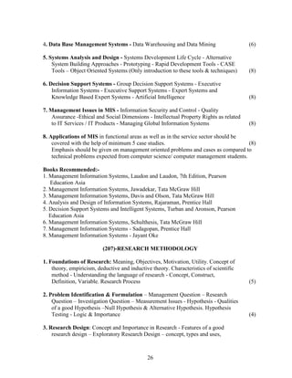 4. Data Base Management Systems - Data Warehousing and Data Mining                       (6)

5. Systems Analysis and Design - Systems Development Life Cycle - Alternative
    System Building Approaches - Prototyping - Rapid Development Tools - CASE
    Tools – Object Oriented Systems (Only introduction to these tools & techniques)      (8)

6. Decision Support Systems - Group Decision Support Systems - Executive
    Information Systems - Executive Support Systems - Expert Systems and
    Knowledge Based Expert Systems - Artificial Intelligence                             (8)

7. Management Issues in MIS - Information Security and Control - Quality
    Assurance -Ethical and Social Dimensions - Intellectual Property Rights as related
    to IT Services / IT Products - Managing Global Information Systems                   (8)

8. Applications of MIS in functional areas as well as in the service sector should be
    covered with the help of minimum 5 case studies.                                  (8)
    Emphasis should be given on management oriented problems and cases as compared to
    technical problems expected from computer science/ computer management students.

Books Recommended:-
1. Management Information Systems, Laudon and Laudon, 7th Edition, Pearson
   Education Asia
2. Management Information Systems, Jawadekar, Tata McGraw Hill
3. Management Information Systems, Davis and Olson, Tata McGraw Hill
4. Analysis and Design of Information Systems, Rajaraman, Prentice Hall
5. Decision Support Systems and Intelligent Systems, Turban and Aronson, Pearson
   Education Asia
6. Management Information Systems, Schulthesis, Tata McGraw Hill
7. Management Information Systems - Sadagopan, Prentice Hall
8. Management Information Systems - Jayant Oke

                          (207)-RESEARCH METHODOLOGY

1. Foundations of Research: Meaning, Objectives, Motivation, Utility. Concept of
    theory, empiricism, deductive and inductive theory. Characteristics of scientific
    method - Understanding the language of research - Concept, Construct,
    Definition, Variable. Research Process                                               (5)

2. Problem Identification & Formulation – Management Question – Research
    Question – Investigation Question – Measurement Issues - Hypothesis - Qualities
    of a good Hypothesis –Null Hypothesis & Alternative Hypothesis. Hypothesis
    Testing - Logic & Importance                                                         (4)

3. Research Design: Concept and Importance in Research - Features of a good
    research design – Exploratory Research Design – concept, types and uses,



                                              26
 