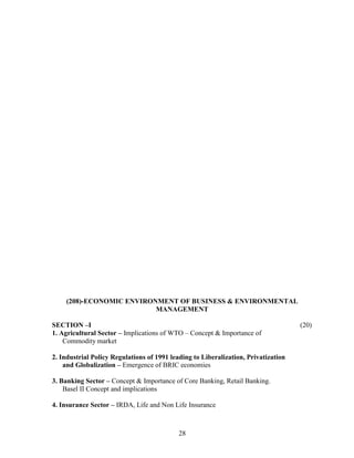 (208)-ECONOMIC ENVIRONMENT OF BUSINESS & ENVIRONMENTAL
                          MANAGEMENT

SECTION –I                                                                          (20)
1. Agricultural Sector – Implications of WTO – Concept & Importance of
    Commodity market

2. Industrial Policy Regulations of 1991 leading to Liberalization, Privatization
    and Globalization – Emergence of BRIC economies

3. Banking Sector – Concept & Importance of Core Banking, Retail Banking.
    Basel II Concept and implications

4. Insurance Sector – IRDA, Life and Non Life Insurance



                                            28
 