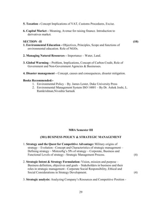 5. Taxation - Concept Implications of VAT, Customs Procedures, Excise.

6. Capital Market – Meaning, Avenue for raising finance. Introduction to
    derivatives market.

SECTION –II                                                                          (10)
1. Environmental Education - Objectives, Principles, Scope and functions of
    environmental education. Role of NGOs.

2. Managing Natural Resources – Importance – Water, Land.

3. Global Warming – Problem, Implications, Concept of Carbon Credit, Role of
    Government and Non-Government Agencies & Businesses.

4. Disaster management – Concept, causes and consequences, disaster mitigation.

Books Recommended:-
      1. Environmental Policy – By. James Lester, Duke University Press
      2. Environmental Management System ISO 14001 – By Dr. Ashok Joshi, L.
         Ramkrishnan,Nivedita Sarnaik




                                     MBA Semester III

              (301) BUSINESS POLICY & STRATEGIC MANAGEMENT

1. Strategy and the Quest for Competitive Advantage: Military origins of
    strategy – Evolution - Concept and Characteristics of strategic management –
    Defining strategy – Mintzerbg’s 5Ps of strategy – Corporate, Business and
    Functional Levels of strategy - Strategic Management Process.                    (4)

2. Strategic Intent & Strategy Formulation: Vision, mission and purpose –
    Business definition, objectives and goals – Stakeholders in business and their
    roles in strategic management - Corporate Social Responsibility, Ethical and
    Social Considerations in Strategy Development.                                   (4)

3. Strategic analysis: Analyzing Company’s Resources and Competitive Position -



                                              29
 