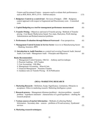 Centers and Investment Centers – measures used to evaluate their performances –
   such as ROI, ROA, MVA, EVA – DuPont analysis                                         (13)

5. Budgetary Control as a control tool – Revision of budgets – ZBB – Budgetary
    control approach with respect to Engineered and Discretionary costs – Committed
    costs                                                                                (6)

6. Capital Budgeting as a tool for management performance measurement                    (6)

7. Transfer Pricing – Objectives and need of Transfer pricing –Methods of Transfer
    pricing - Cost Based, Market price based, Two steps, Dual price, Profit sharing-
    Administration and Related numerical problems                                        (8)

8. Performance Evaluation through Balanced Scorecard – Four perspectives.                (6)

9. Management Control Systems in Service Sector vis-à-vis in Manufacturing Sector
    – Banking, Insurance, BPO.                                                    (6)

10. Introduction to Audit Function as a control tool covering Financial Audit, Internal
    Audit, Cost Audit - Management Audit – Principles and Objectives                    (6)

Books Recommended:-
   1. Management Control Systems, 10th Ed. – Anthony and Govindrajan
   2. Practical Auditing – B.N.Tandon
   3. Cost Accounting – B.K.Bhar
   4. Management Accounting – Khan & Jain
   5. Financial Management – Prasanna Chandra
   6. Guidance note on Transfer Pricing – ICAI Publication




                           (303A)- MARKETING RESEARCH

1. Marketing Research – Definition, Scope, Significance, Limitations, Obstacles in
    acceptance. Ethics in marketing research. Marketing Intelligence system              (2)

2. Research process – Management dilemma (problem) – decision problem – research
    problem – hypothesis statement – characteristics of a good hypothesis – drafting the
    research proposal.                                                                   (4)

3. Various sources of market Information – Methods of collecting Market
    Information - Secondary data – sources – problems of fit and accuracy. Syndicated
    services.                                                                            (2)

4. Marketing research techniques:



                                             32
 